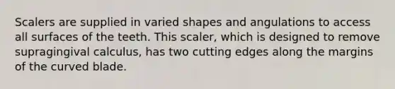 Scalers are supplied in varied shapes and angulations to access all surfaces of the teeth. This scaler, which is designed to remove supragingival calculus, has two cutting edges along the margins of the curved blade.