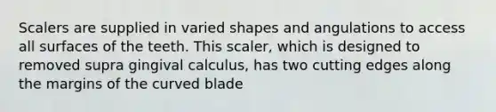 Scalers are supplied in varied shapes and angulations to access all surfaces of the teeth. This scaler, which is designed to removed supra gingival calculus, has two cutting edges along the margins of the curved blade