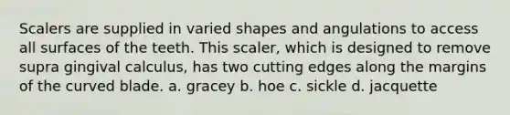 Scalers are supplied in varied shapes and angulations to access all surfaces of the teeth. This scaler, which is designed to remove supra gingival calculus, has two cutting edges along the margins of the curved blade. a. gracey b. hoe c. sickle d. jacquette