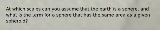 At which scales can you assume that the earth is a sphere, and what is the term for a sphere that has the same area as a given spheroid?
