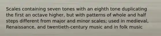 Scales containing seven tones with an eighth tone duplicating the first an octave higher, but with patterns of whole and half steps different from major and minor scales; used in medieval, Renaissance, and twentieth-century music and in folk music