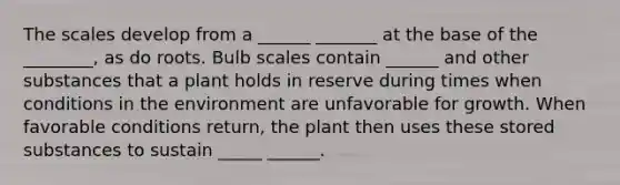 The scales develop from a ______ _______ at the base of the ________, as do roots. Bulb scales contain ______ and other substances that a plant holds in reserve during times when conditions in the environment are unfavorable for growth. When favorable conditions return, the plant then uses these stored substances to sustain _____ ______.