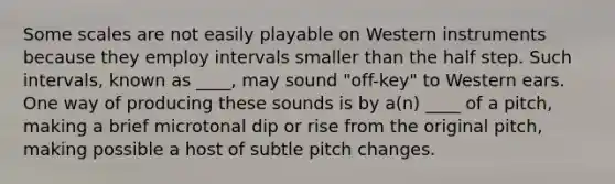 Some scales are not easily playable on Western instruments because they employ intervals smaller than the half step. Such intervals, known as ____, may sound "off-key" to Western ears. One way of producing these sounds is by a(n) ____ of a pitch, making a brief microtonal dip or rise from the original pitch, making possible a host of subtle pitch changes.