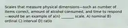 Scales that measure physical dimensions—such as number of items correct, amount of alcohol consumed, and time to respond—would be an example of a(n) _______ scale. A) nominal B) ordinal C) interval D) ratio