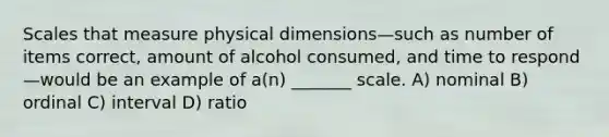 Scales that measure physical dimensions—such as number of items correct, amount of alcohol consumed, and time to respond—would be an example of a(n) _______ scale. A) nominal B) ordinal C) interval D) ratio