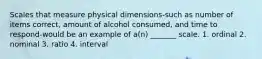 Scales that measure physical dimensions-such as number of items correct, amount of alcohol consumed, and time to respond-would be an example of a(n) _______ scale. 1. ordinal 2. nominal 3. ratio 4. interval