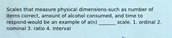 Scales that measure physical dimensions-such as number of items correct, amount of alcohol consumed, and time to respond-would be an example of a(n) _______ scale. 1. ordinal 2. nominal 3. ratio 4. interval