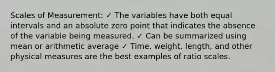 Scales of Measurement: ✓ The variables have both equal intervals and an absolute zero point that indicates the absence of the variable being measured. ✓ Can be summarized using mean or arithmetic average ✓ Time, weight, length, and other physical measures are the best examples of ratio scales.