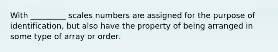 With _________ scales numbers are assigned for the purpose of identification, but also have the property of being arranged in some type of array or order.