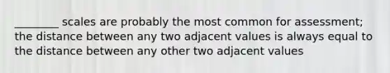 ________ scales are probably the most common for assessment; the distance between any two adjacent values is always equal to the distance between any other two adjacent values