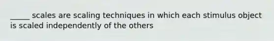 _____ scales are scaling techniques in which each stimulus object is scaled independently of the others