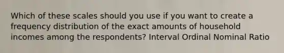 Which of these scales should you use if you want to create a frequency distribution of the exact amounts of household incomes among the respondents? Interval Ordinal Nominal Ratio