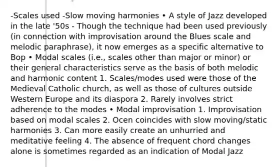 -Scales used -Slow moving harmonies • A style of Jazz developed in the late '50s - Though the technique had been used previously (in connection with improvisation around the Blues scale and melodic paraphrase), it now emerges as a specific alternative to Bop • Modal scales (i.e., scales other than major or minor) or their general characteristics serve as the basis of both melodic and harmonic content 1. Scales/modes used were those of the Medieval Catholic church, as well as those of cultures outside Western Europe and its diaspora 2. Rarely involves strict adherence to the modes • Modal improvisation 1. Improvisation based on modal scales 2. Ocen coincides with slow moving/static harmonies 3. Can more easily create an unhurried and meditative feeling 4. The absence of frequent chord changes alone is sometimes regarded as an indication of Modal Jazz