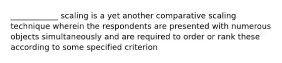 ____________ scaling is a yet another comparative scaling technique wherein the respondents are presented with numerous objects simultaneously and are required to order or rank these according to some specified criterion
