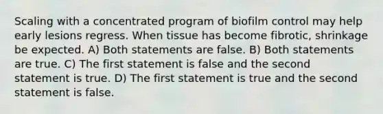 Scaling with a concentrated program of biofilm control may help early lesions regress. When tissue has become fibrotic, shrinkage be expected. A) Both statements are false. B) Both statements are true. C) The first statement is false and the second statement is true. D) The first statement is true and the second statement is false.