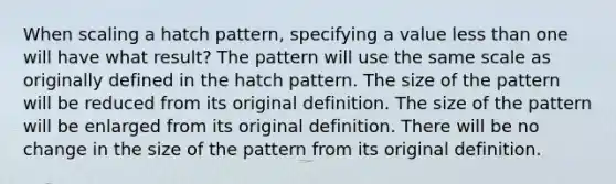 When scaling a hatch pattern, specifying a value <a href='https://www.questionai.com/knowledge/k7BtlYpAMX-less-than' class='anchor-knowledge'>less than</a> one will have what result? The pattern will use the same scale as originally defined in the hatch pattern. The size of the pattern will be reduced from its original definition. The size of the pattern will be enlarged from its original definition. There will be no change in the size of the pattern from its original definition.