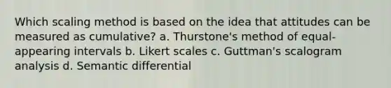 Which scaling method is based on the idea that attitudes can be measured as cumulative? a. Thurstone's method of equal-appearing intervals b. Likert scales c. Guttman's scalogram analysis d. Semantic differential