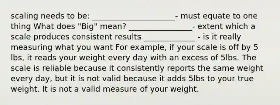 scaling needs to be: _____________________- must equate to one thing What does "Big" mean? ________________- extent which a scale produces consistent results _____________ - is it really measuring what you want For example, if your scale is off by 5 lbs, it reads your weight every day with an excess of 5lbs. The scale is reliable because it consistently reports the same weight every day, but it is not valid because it adds 5lbs to your true weight. It is not a valid measure of your weight.