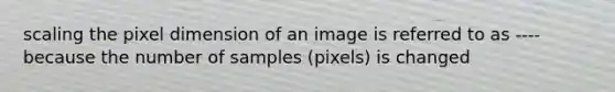 scaling the pixel dimension of an image is referred to as ---- because the number of samples (pixels) is changed