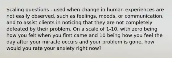 Scaling questions - used when change in human experiences are not easily observed, such as feelings, moods, or communication, and to assist clients in noticing that they are not completely defeated by their problem. On a scale of 1-10, with zero being how you felt when you first came and 10 being how you feel the day after your miracle occurs and your problem is gone, how would you rate your anxiety right now?