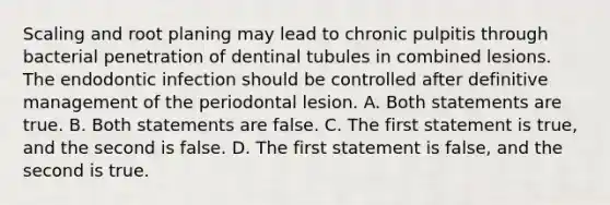 Scaling and root planing may lead to chronic pulpitis through bacterial penetration of dentinal tubules in combined lesions. The endodontic infection should be controlled after definitive management of the periodontal lesion. A. Both statements are true. B. Both statements are false. C. The first statement is true, and the second is false. D. The first statement is false, and the second is true.