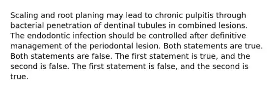 Scaling and root planing may lead to chronic pulpitis through bacterial penetration of dentinal tubules in combined lesions. The endodontic infection should be controlled after definitive management of the periodontal lesion. Both statements are true. Both statements are false. The first statement is true, and the second is false. The first statement is false, and the second is true.