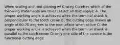 When scaling and root planing w/ Gracey Curettes which of the following statements are true? (select all that apply): A. The proper working angle is achieved when the terminal shank is perpendicular to the tooth crown B; the cutting edge makes an angle of 60-70 degrees to the root urface when active C: the proper working angle is achieved when the terminal shank is parallel to the tooth crown D: only one side of the curette is the functional cutting edge