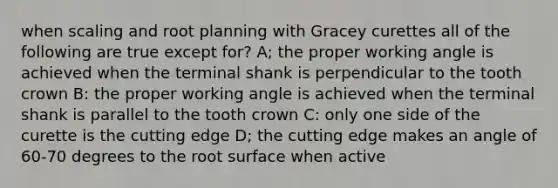 when scaling and root planning with Gracey curettes all of the following are true except for? A; the proper working angle is achieved when the terminal shank is perpendicular to the tooth crown B: the proper working angle is achieved when the terminal shank is parallel to the tooth crown C: only one side of the curette is the cutting edge D; the cutting edge makes an angle of 60-70 degrees to the root surface when active