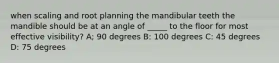 when scaling and root planning the mandibular teeth the mandible should be at an angle of _____ to the floor for most effective visibility? A; 90 degrees B: 100 degrees C: 45 degrees D: 75 degrees