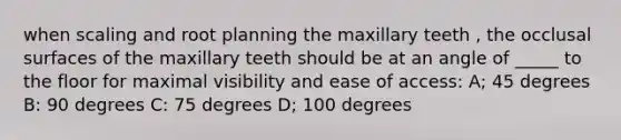 when scaling and root planning the maxillary teeth , the occlusal surfaces of the maxillary teeth should be at an angle of _____ to the floor for maximal visibility and ease of access: A; 45 degrees B: 90 degrees C: 75 degrees D; 100 degrees