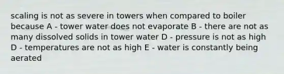 scaling is not as severe in towers when compared to boiler because A - tower water does not evaporate B - there are not as many dissolved solids in tower water D - pressure is not as high D - temperatures are not as high E - water is constantly being aerated