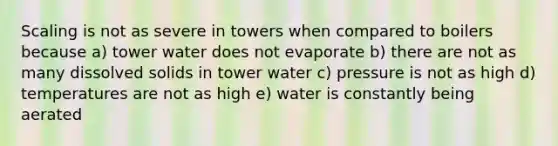 Scaling is not as severe in towers when compared to boilers because a) tower water does not evaporate b) there are not as many dissolved solids in tower water c) pressure is not as high d) temperatures are not as high e) water is constantly being aerated