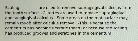 Scaling -________ are used to remove supragingival calculus from the tooth surface. -Curettes are used to remove supragingival and subgingival calculus. -Some areas on the root surface may remain rough after calculus removal. -This is because the cementum has become necrotic (dead) or because the scaling has produced grooves and scratches in the cementum