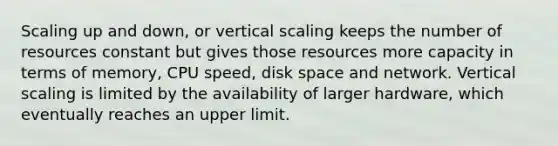 Scaling up and down, or vertical scaling keeps the number of resources constant but gives those resources more capacity in terms of memory, CPU speed, disk space and network. Vertical scaling is limited by the availability of larger hardware, which eventually reaches an upper limit.