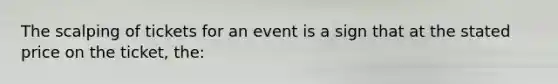 The scalping of tickets for an event is a sign that at the stated price on the ticket, the: