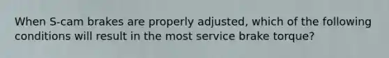 When S-cam brakes are properly adjusted, which of the following conditions will result in the most service brake torque?