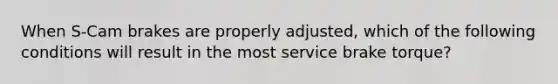 When S-Cam brakes are properly adjusted, which of the following conditions will result in the most service brake torque?