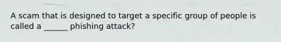 A scam that is designed to target a specific group of people is called a ______ phishing attack?