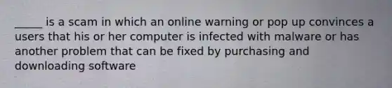 _____ is a scam in which an online warning or pop up convinces a users that his or her computer is infected with malware or has another problem that can be fixed by purchasing and downloading software