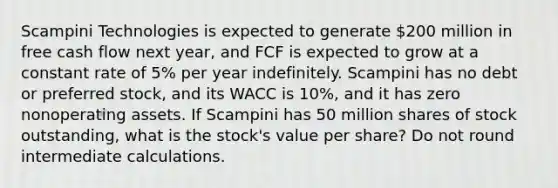 Scampini Technologies is expected to generate 200 million in free cash flow next year, and FCF is expected to grow at a constant rate of 5% per year indefinitely. Scampini has no debt or preferred stock, and its WACC is 10%, and it has zero nonoperating assets. If Scampini has 50 million shares of stock outstanding, what is the stock's value per share? Do not round intermediate calculations.