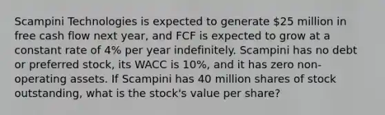 Scampini Technologies is expected to generate 25 million in free cash flow next year, and FCF is expected to grow at a constant rate of 4% per year indefinitely. Scampini has no debt or preferred stock, its WACC is 10%, and it has zero non-operating assets. If Scampini has 40 million shares of stock outstanding, what is the stock's value per share?