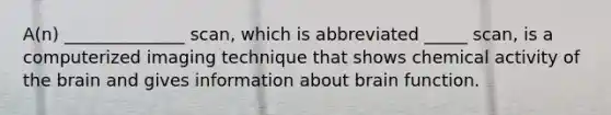 A(n) ______________ scan, which is abbreviated _____ scan, is a computerized imaging technique that shows chemical activity of the brain and gives information about brain function.