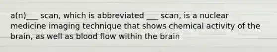 a(n)___ scan, which is abbreviated ___ scan, is a nuclear medicine imaging technique that shows chemical activity of the brain, as well as blood flow within the brain