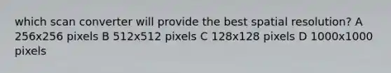 which scan converter will provide the best spatial resolution? A 256x256 pixels B 512x512 pixels C 128x128 pixels D 1000x1000 pixels