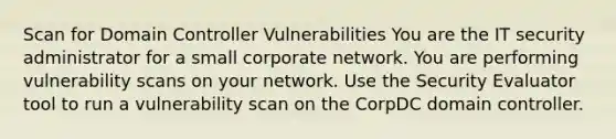 Scan for Domain Controller Vulnerabilities You are the IT security administrator for a small corporate network. You are performing vulnerability scans on your network. Use the Security Evaluator tool to run a vulnerability scan on the CorpDC domain controller.