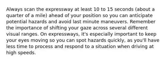 Always scan the expressway at least 10 to 15 seconds (about a quarter of a mile) ahead of your position so you can anticipate potential hazards and avoid last minute maneuvers. Remember the importance of shifting your gaze across several different visual ranges. On expressways, it's especially important to keep your eyes moving so you can spot hazards quickly, as you'll have less time to process and respond to a situation when driving at high speeds.