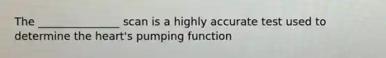 The _______________ scan is a highly accurate test used to determine the heart's pumping function