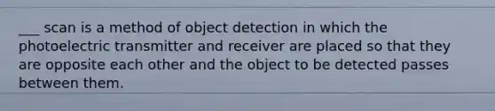 ___ scan is a method of object detection in which the photoelectric transmitter and receiver are placed so that they are opposite each other and the object to be detected passes between them.