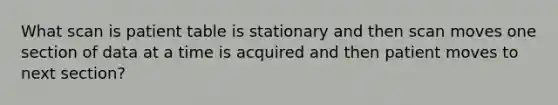 What scan is patient table is stationary and then scan moves one section of data at a time is acquired and then patient moves to next section?