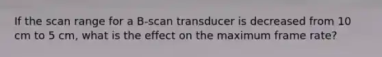 If the scan range for a B-scan transducer is decreased from 10 cm to 5 cm, what is the effect on the maximum frame rate?